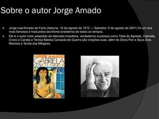  Jorge Leal Amado de Faria (Itabuna, 10 de agosto de 1912 — Salvador, 6 de agosto de 2001) foi um dos
mais famosos e traduzidos escritores brasileiros de todos os tempos.
 Ele é o autor mais adaptado da televisão brasileira, verdadeiros sucessos como Tieta do Agreste, Gabriela,
Cravo e Canela e Teresa Batista Cansada de Guerra são criações suas, além de Dona Flor e Seus Dois
Maridos e Tenda dos Milagres.
Sobre o autor Jorge Amado
 