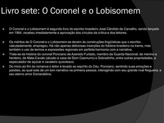  O Coronel e o Lobisomem é segundo livro do escritor brasileiro José Cândido de Carvalho, sendo lançado
em 1964, recebeu imediatamente a aprovação dos círculos da crítica e dos leitores.
 Os méritos de O Coronel e o Lobisomem se devem às construções lingüísticas que o escritor,
calculadamente, empregou. Há não apenas deliciosas inserções do folclore brasileiro na trama, mas
também o uso de termos e expressões regionais em perfeita harmonia com a narrativa.
 Trata-se da história do coronel Ponciano de Azeredo Furtado, membro da Guarda Nacional, de menino a
herdeiro, de Mata-Cavalo (alusão à casa de Dom Casmurro) e Sobradinho, entre outras propriedades, a
especulador de açúcar e cavaleiro quixotesco.
 Do inicio ao fim do romance o leitor é levado ao espírito do Céu. Ponciano, sentindo suas emoções e
paixões, ao qual este dá um tom narrativo na primeira pessoa, interagindo com seu grande rival Nogueira, e
seu eterno amor Esmeraldina.
Livro sete: O Coronel e o Lobisomem
 