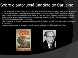 José Cândido de Carvalho (Campos dos Goytacazes, 5 de agosto de 1914 — Niterói, 1 de agosto de 1989) foi
um advogado, jornalista e escritor brasileiro, mais conhecido como o autor da obra O coronel e o lobisomem.
Iniciou suas atividades de jornalista como revisor no jornal “O Liberal”, durante a Revolução de 1930. Foi
posteriormente redator, tendo colaborado em vários jornais, entre eles “O Dia”, “Gazeta do Povo” e “Monitor
Campista”, todos estabelecidos em Campos.
Formou-se em Direito pela Faculdade de Direito do Rio de Janeiro, em 1937, mas abandonou a profissão no
primeiro caso.
Seu primeiro romance foi Olha para o céu, Frederico!, publicado em 1939 pela Editora Vecchi.
Sobre o autor José Cândido de Carvalho
 
