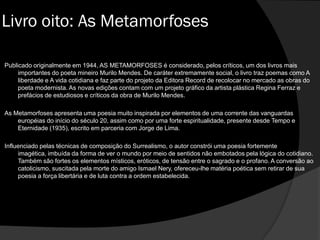 Publicado originalmente em 1944, AS METAMORFOSES é considerado, pelos críticos, um dos livros mais
importantes do poeta mineiro Murilo Mendes. De caráter extremamente social, o livro traz poemas como A
liberdade e A vida cotidiana e faz parte do projeto da Editora Record de recolocar no mercado as obras do
poeta modernista. As novas edições contam com um projeto gráfico da artista plástica Regina Ferraz e
prefácios de estudiosos e críticos da obra de Murilo Mendes.
As Metamorfoses apresenta uma poesia muito inspirada por elementos de uma corrente das vanguardas
européias do início do século 20, assim como por uma forte espiritualidade, presente desde Tempo e
Eternidade (1935), escrito em parceria com Jorge de Lima.
Influenciado pelas técnicas de composição do Surrealismo, o autor constrói uma poesia fortemente
imagética, imbuída da forma de ver o mundo por meio de sentidos não embotados pela lógica do cotidiano.
Também são fortes os elementos místicos, eróticos, de tensão entre o sagrado e o profano. A conversão ao
catolicismo, suscitada pela morte do amigo Ismael Nery, ofereceu-lhe matéria poética sem retirar de sua
poesia a força libertária e de luta contra a ordem estabelecida.
Livro oito: As Metamorfoses
 