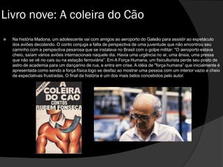  Na história Madona, um adolescente vai com amigos ao aeroporto do Galeão para assistir ao espetáculo
dos aviões decolando. O conto conjuga a falta de perspectiva de uma juventude que não encontrou seu
caminho com a perspectiva pesarosa que se instalava no Brasil com o golpe militar: "O aeroporto estava
cheio, saíam vários aviões internacionais naquele dia. Havia uma urgência no ar, uma ânsia, uma pressa
que não se vê no cais ou na estação ferroviária”. Em A Força Humana, um fisiculturista perde seu posto de
astro de academia para um dançarino de rua, e entra em crise. A idéia de "força humana” que inicialmente é
apresentada como sendo a força física logo se desfaz ao mostrar uma pessoa com um interior vazio e cheio
de expectativas frustradas. O final da história é um dos mais belos concebidos pelo autor.
Livro nove: A coleira do Cão
 
