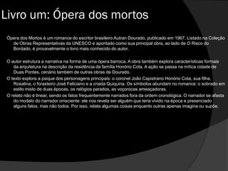 Livro um: Ópera dos mortos
Ópera dos Mortos é um romance do escritor brasileiro Autran Dourado, publicado em 1967. Listado na Coleção
de Obras Representativas da UNESCO e apontado como sua principal obra, ao lado de O Risco do
Bordado, é provavelmente o livro mais conhecido do autor.
O autor estrutura a narrativa na forma de uma ópera barroca. A obra também explora características formais
da arquitetura na descrição da residência da família Honório Cota. A ação se passa na mítica cidade de
Duas Pontes, cenário também de outras obras de Dourado.
O texto explora a psique dos personagens principais: o coronel João Capistrano Honório Cota, sua filha,
Rosalina, o forasteiro José Feliciano e a criada Quiquina. Os símbolos abundam no romance: o sobrado em
estilo misto de duas épocas, os relógios parados, as voçorocas ameaçadoras.
O relato não é linear, sendo os fatos frequentemente narrados fora da ordem cronológica. O narrador se afasta
do modelo do narrador onisciente: ele nos revela ser alguém que teria vivido na época e presenciado
alguns fatos, mas não todos. Por isso, relata algumas coisas enquanto outras apenas imagina ou supõe.
 