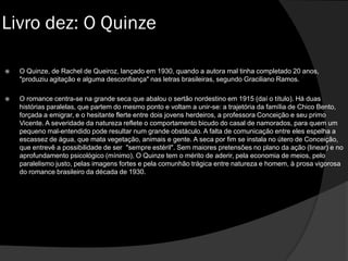  O Quinze, de Rachel de Queiroz, lançado em 1930, quando a autora mal tinha completado 20 anos,
"produziu agitação e alguma desconfiança" nas letras brasileiras, segundo Graciliano Ramos.
 O romance centra-se na grande seca que abalou o sertão nordestino em 1915 (daí o título). Há duas
histórias paralelas, que partem do mesmo ponto e voltam a unir-se: a trajetória da família de Chico Bento,
forçada a emigrar, e o hesitante flerte entre dois jovens herdeiros, a professora Conceição e seu primo
Vicente. A severidade da natureza reflete o comportamento bicudo do casal de namorados, para quem um
pequeno mal-entendido pode resultar num grande obstáculo. A falta de comunicação entre eles espelha a
escassez de água, que mata vegetação, animais e gente. A seca por fim se instala no útero de Conceição,
que entrevê a possibilidade de ser "sempre estéril". Sem maiores pretensões no plano da ação (linear) e no
aprofundamento psicológico (mínimo), O Quinze tem o mérito de aderir, pela economia de meios, pelo
paralelismo justo, pelas imagens fortes e pela comunhão trágica entre natureza e homem, à prosa vigorosa
do romance brasileiro da década de 1930.
Livro dez: O Quinze
 