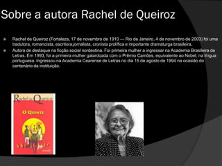  Rachel de Queiroz (Fortaleza, 17 de novembro de 1910 — Rio de Janeiro, 4 de novembro de 2003) foi uma
tradutora, romancista, escritora,jornalista, cronista prolífica e importante dramaturga brasileira.
 Autora de destaque na ficção social nordestina. Foi primeira mulher a ingressar na Academia Brasileira de
Letras. Em 1993, foi a primeira mulher galardoada com o Prêmio Camões, equivalente ao Nobel, na língua
portuguesa. Ingressou na Academia Cearense de Letras no dia 15 de agosto de 1994 na ocasião do
centenário da instituição.
Sobre a autora Rachel de Queiroz
 