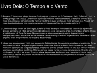 Livro Dois: O Tempo e o Vento
O Tempo e O Vento: uma trilogia de quase 3 mil páginas, composta por O Continente (1949), O Retrato (1951) e
O Arquipélago (1961/1962). Considerado o principal romance histórico brasileiro, O Tempo e o Vento levou
mais de quinze anos para ser escrito. Narra a trajetória de duas famílias, os Terra-Cambará e os Amaral, por
mais de dois séculos de vida, mesclando-se aos principais episódios da formação gaúcha. ]
O Continente lança o leitor em plena ação, durante o cerco das tropas federalistas ao sobrado do republicano
Licurgo Cambará, em 1895, para em seguida retroceder cento e cinqüenta anos, mostrando as origens míticas
e históricas do clã Terra-Cambará. Nessas origens, o leitor encontra uma galeria de personagens
inesquecíveis, como a forte Ana Terra e o valente capitão Rodrigo Cambará (cujas histórias particulares deram
origem a livros independentes por iniciativa das editoras).
A trilogia, que se encerra em 1945, com a queda de Getúlio Vargas, foi concebida à moda de uma sinfonia. Como
instrumento musical, cada personagem assoma à melodia e entoa sua versão do motivo central, deixando
marcados os timbres de sua personalidade. O Tempo e o Vento também revela ser uma sutil reflexão filosófica
acerca do significado da existência. O tempo sempre passa, nunca se repete, jamais retorna. O vento, em
contraponto, é cíclico, vai e vem. O tempo alia-se às guerras e às disputas, que marcam o ponto de vista
masculino da história, enquanto a voz abafada das mulheres encontra correspondência no vento, no ciclo da
vida e da memória.
 