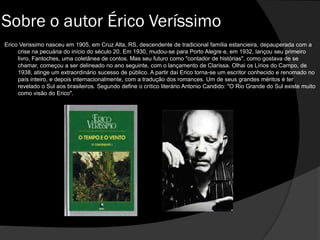 Sobre o autor Érico Veríssimo
Erico Verissimo nasceu em 1905, em Cruz Alta, RS, descendente de tradicional família estancieira, depauperada com a
crise na pecuária do início do século 20. Em 1930, mudou-se para Porto Alegre e, em 1932, lançou seu primeiro
livro, Fantoches, uma coletânea de contos. Mas seu futuro como "contador de histórias", como gostava de se
chamar, começou a ser delineado no ano seguinte, com o lançamento de Clarissa. Olhai os Lírios do Campo, de
1938, atinge um extraordinário sucesso de público. A partir daí Erico torna-se um escritor conhecido e renomado no
país inteiro, e depois internacionalmente, com a tradução dos romances. Um de seus grandes méritos é ter
revelado o Sul aos brasileiros. Segundo define o crítico literário Antonio Candido: "O Rio Grande do Sul existe muito
como visão do Erico".
 