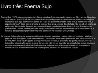 Poema Sujo (1976) traz as memórias de infância e adolescência que o autor passou em São Luís, no Maranhão,
onde nasceu, em 1930. Gullar criou-o em Buenos Aires logo após a instauração da ditadura naquele país,
receoso de que algo acontecesse contra ele. "Vou ter que escrever essa coisa final, o testamento final, o
depoimento final", disse para si próprio. E explica: "Era a experiência da vida toda; não era só um poema do
exílio, mas da memória, da perda, da recomposição do mundo perdido e do amor à vida. Escrevi como
poema-limite". Para o professor Alcides Villaça, trata-se de um fluxo de memória e de alucinação lúcida. A
tentativa de reconstituir profundamente uma identidade na busca de uma unidade.
No poema, Gullar vale-se de recursos estéticos de diversas naturezas - muitos deles concretistas - aliados a
jogos de som e imagens, como neste exemplo: "nada/ vale/ nada/ vale/ quem/ não/ tem/ nada/ no/ v/ a/ l/ e/
TCHIBUM!!!". Para o outro poeta, o amigo Vinícius de Moraes, é o trabalho do "poeta-pássaro, que vai
baixando e alçando vôo, vendo o que é de ver e de não ver em sua vida: as coisas belas, tristes, injustas e
escusas acontecendo em terrível simultaneidade, sujas de vida e de tempo e deixando no espaço da
memória a crua e inflexível síntese de sua fotografia, revelada no momento da criação".
Livro três: Poema Sujo
 