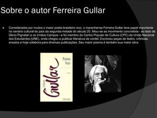  Considerados por muitos o maior poeta brasileiro vivo, o maranhense Ferreira Gullar teve papel importante
no cenário cultural do país da segunda metade do século 20. Aliou-se ao movimento concretista - ao lado de
Décio Pignatari e os irmãos Campos - e foi membro do Centro Popular de Cultura (CPC) da União Nacional
dos Estudantes (UNE), onde chegou a publicar literatura de cordel. Escreveu peças de teatro, crônicas,
ensaios e hoje colabora para diversas publicações. Seu maior poema é também sua maior obra.
Sobre o autor Ferreira Gullar
 