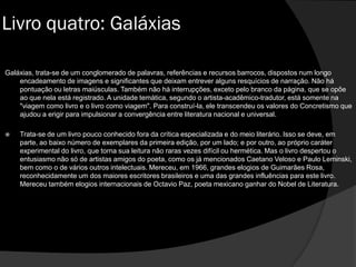 Galáxias, trata-se de um conglomerado de palavras, referências e recursos barrocos, dispostos num longo
encadeamento de imagens e significantes que deixam entrever alguns resquícios de narração. Não há
pontuação ou letras maiúsculas. Também não há interrupções, exceto pelo branco da página, que se opõe
ao que nela está registrado. A unidade temática, segundo o artista-acadêmico-tradutor, está somente na
"viagem como livro e o livro como viagem". Para construí-la, ele transcendeu os valores do Concretismo que
ajudou a erigir para impulsionar a convergência entre literatura nacional e universal.
 Trata-se de um livro pouco conhecido fora da crítica especializada e do meio literário. Isso se deve, em
parte, ao baixo número de exemplares da primeira edição, por um lado; e por outro, ao próprio caráter
experimental do livro, que torna sua leitura não raras vezes difícil ou hermética. Mas o livro despertou o
entusiasmo não só de artistas amigos do poeta, como os já mencionados Caetano Veloso e Paulo Leminski,
bem como o de vários outros intelectuais. Mereceu, em 1966, grandes elogios de Guimarães Rosa,
reconhecidamente um dos maiores escritores brasileiros e uma das grandes influências para este livro.
Mereceu também elogios internacionais de Octavio Paz, poeta mexicano ganhar do Nobel de Literatura.
Livro quatro: Galáxias
 