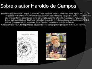 Haroldo Eurico Browne de Campos (São Paulo, 19 de agosto de 1929 — São Paulo, 16 de agosto de 2003 ) foi
um poeta e tradutor brasileiro. Haroldo fez seus estudos secundários no Colégio São Bento, onde aprendeu
os primeiros idiomas estrangeiros, como latim, inglês, espanhol e francês. Ingressou na Faculdade de
Direito da Universidade de São Paulo, no final da década de 1940, lançando seu primeiro livro em 1949, O
Auto do Possesso quando, ao lado de Décio Pignatari, participava do Clube de Poesia.
Faleceu em São Paulo, tendo publicado, pouco antes, sua transcrição em português da Ilíada, de Homero.
Sobre o autor Haroldo de Campos
 