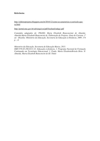 Referências

http://elaboreprojetos.blogspot.com.br/2010/12/como-se-caracteriza-o-curriculo-quese.html
http://portal.mec.gov.br/seb/arquivos/pdf/Ensfund/indag1.pdf
Conteúdos adaptados de: PRADO, Maria Elisabeth Bianconcinni de Almeida;
Almeida,Maria Elizabeth Bianconcini de. Elaboração de Projetos: Guia do Cursista. 1ª
ed. –Brasília: Ministério da Educação, Secretaria de Educação à Distância, 2009. 174
p. ; il.
Ministério da Educação, Secretaria de Educação Básica, 2013.
ISBN 978-85-296-0111-31. Educação à distância. 2. Programa Nacional de Formação
Continuada em Tecnologia Educacional. I. Prado, Maria ElisabetteBrisola Brito. II.
Almeida, Maria Elizabeth Bianconcini de III. Título

 