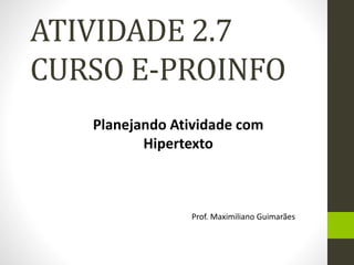 ATIVIDADE 2.7 
CURSO E-PROINFO 
Planejando Atividade com 
Hipertexto 
Prof. Maximiliano Guimarães 
 