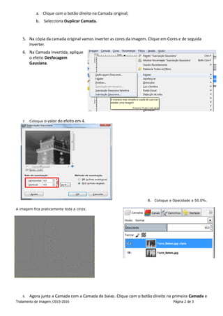 Tratamento de imagem /2015-2016 Página 2 de 3
a. Clique com o botão direito na Camada original;
b. Selecciona Duplicar Camada.
5. Na cópia da camada original vamos inverter as cores da imagem. Clique em Cores e de seguida
Inverter.
6. Na Camada Invertida, aplique
o efeito Desfocagem
Gausiana.
7. Coloque o valor do efeito em 4.
8. Coloque a Opacidade a 50.0%.
A imagem fica praticamente toda a cinza.
9. Agora junte a Camada com a Camada de baixo. Clique com o botão direito na primeira Camada e
 