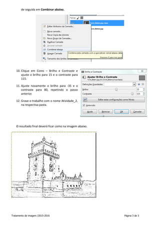 Tratamento de imagem /2015-2016 Página 3 de 3
de seguida em Combinar abaixo.
10. Clique em Cores – Brilho e Contraste e
ajuste o brilho para 15 e o contraste para
115.
11. Ajuste novamente o brilho para -35 e o
contraste para 80, repetindo o passo
anterior.
12. Grave o trabalho com o nome Atividade_2,
na respectiva pasta.
O resultado final deverá ficar como na imagem abaixo.
 