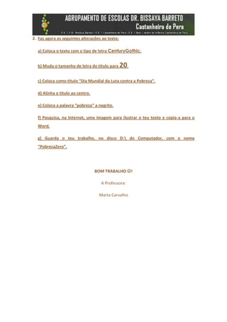 2. Faz agora as seguintes alterações ao texto:

  a) Coloca o texto com o tipo de letra CenturyGothic.


  b) Muda o tamanho de letra do título para      20.
  c) Coloca como título “Dia Mundial da Luta contra a Pobreza”.

  d) Alinha o título ao centro.

  e) Coloca a palavra “pobreza” a negrito.

  f) Pesquisa, na Internet, uma imagem para ilustrar o teu texto e copia-a para o
  Word.

  g) Guarda o teu trabalho, no disco D: do Computador, com o nome
  “PobrezaZero”.




                                  BOM TRABALHO !

                                    A Professora:

                                   Marta Carvalho
 