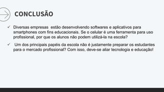 CONCLUSÃO
 Diversas empresas estão desenvolvendo softwares e aplicativos para
smartphones com fins educacionais. Se o celular é uma ferramenta para uso
profissional, por que os alunos não podem utilizá-la na escola?
 Um dos principais papéis da escola não é justamente preparar os estudantes
para o mercado profissional? Com isso, deve-se aliar tecnologia e educação!
 