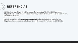 REFERÊNCIAS
11
ALLAN,Luciana. A proibição do celular nas escolas faz sentido?.30.JUL.2013. Disponível em :
<https://educacao-moderna2.webnode.com/news/a-proibicao-do-celular-nas-escolas-faz-sentido.>.
Acesso em: 16. FEV. 2019
PAIVA,de Barros Ana Paula. Celular dentro da escola? Sim!. 03. MAIO.2016. Disponível em:
<https://canaltech.com.br/mercado/Celular-dentro-da-escola-Sim/>. Acesso em: 19. FEV. 2019
 