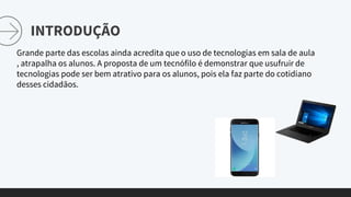 INTRODUÇÃO
Grande parte das escolas ainda acredita que o uso de tecnologias em sala de aula
, atrapalha os alunos. A proposta de um tecnófilo é demonstrar que usufruir de
tecnologias pode ser bem atrativo para os alunos, pois ela faz parte do cotidiano
desses cidadãos.
 