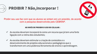PROIBIR ? Não,Incorporar !
Proibir seu uso faz com que os alunos se sintam em um presídio, de acordo
com a pesquisa desenvolvida pelo CEBRAP.
AO INVÉS DE PROIBIR O USO DO CELULAR :
 As escolas deveriam incorporá-lo como um recurso que já tem uma forte
ligação com a rotina dos estudantes;
 As escolas deveriam estimular a criação de conteúdos e o
desenvolvimento de projetos educacionais e pedagógicos que o
transformem em uma poderosa ferramenta de ensino e aprendizagem.
 