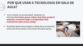 POR QUE USAR A TECNOLOGIA EM SALA DE
AULA?
 Com o celular, os alunos podem pesquisar na
Internet,criar textos, gravar vídeos, tirar fotos, produzir
podcasts, armazenar dados e compartilhar todo
material nas redes sociais e blogs;
 Possibilita desenvolver projetos colaborativos envolvendo
alunos de várias escolas e até mesmo de outros países;
 