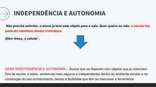 INDEPENDÊNCIA E AUTONOMIA
Não precisa solicitar, o aluno já leva este objeto para a sala. Quer queira ou não, o celular faz
parte do cotidiano destes individuos.
Além disso, o celular :
GERA INDEPENDÊNCIA E AUTONOMIA : Alunos que se deparam com objetos que já vivenciam
fora da escola e estes, sentem-se mais seguros e independentes dentro do ambiente escolar e na
construção do seu conhecimento, devido à facilidade que têm ao manusear a ferramenta.
 