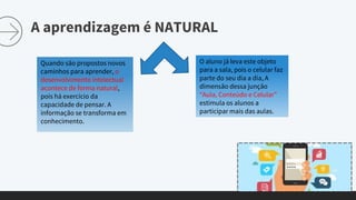 A aprendizagem é NATURAL
Quando são propostos novos
caminhos para aprender, o
desenvolvimento intelectual
acontece de forma natural,
pois há exercício da
capacidade de pensar. A
informação se transforma em
conhecimento.
O aluno já leva este objeto
para a sala, pois o celular faz
parte do seu dia a dia, A
dimensão dessa junção
“Aula, Conteúdo e Celular”
estimula os alunos a
participar mais das aulas.
 