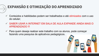 EXPANSÃO E OTIMIZAÇÃO DO APRENDIZADO
 Conteúdos e habilidades podem ser trabalhados e até otimizados com o uso
do celular;
 SABER USAR A INTERNET EM SALA DE AULA EXPANDE AINDA MAIS O
APRENDIZADO !!!
 Para quem deseja realizar este trabalho com os alunos, pode começar
fazendo uma pesquisa de aplicativos pedagógicos.
 