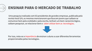 ENSINAR PARA O MERCADO DE TRABALHO
Uma pesquisa realizada com 63 presidentes de grandes empresas, publicada pela
revista Você S/A, os mesmos mencionaram que buscam jovens que saibam se
comunicar bem pela oralidade e pela escrita, tenham um bom raciocínio lógico,
saibam pesquisar, se relacionar bem e saber utilizar bem as tecnologias.
Por isso, nota-se a importância de ensinar o aluno a usar diferentes ferramentas
proporcionadas pelas tecnologias.
 
