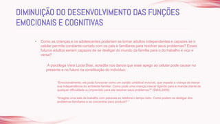 • Como as crianças e os adolescentes poderiam se tornar adultos independentes e capazes se o
celular permite constante contato com os pais e familiares para resolver seus problemas? Esses
futuros adultos seriam capazes de se desligar do mundo da família para o do trabalho e vice e
versa?
A psicóloga Vera Lúcia Dias, acredita nos danos que esse apego ao celular pode causar no
presente e no futuro na constituição do indivíduo:
“Emocionalmente, ele pode funcionar como um cordão umbilical invisível, que impede a criança de treinar
sua independência do ambiente familiar. Como pode uma criança crescer ligando para a mamãe diante de
qualquer dificuldade ou imprevisto para ela resolver seus problemas?” (DIAS,2009)
“Imagine uma sala de trabalho com pessoas ao telefone o tempo todo. Como podem se desligar dos
problemas familiares e se concentrar para produzir? ”
DIMINUIÇÃO DO DESENVOLVIMENTO DAS FUNÇÕES
EMOCIONAIS E COGNITIVAS
 