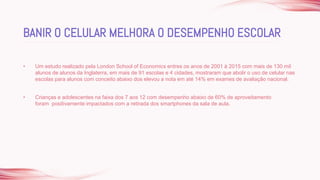 • Um estudo realizado pela London School of Economics entres os anos de 2001 à 2015 com mais de 130 mil
alunos de alunos da Inglaterra, em mais de 91 escolas e 4 cidades, mostraram que abolir o uso de celular nas
escolas para alunos com conceito abaixo dos elevou a nota em até 14% em exames de avaliação nacional.
• Crianças e adolescentes na faixa dos 7 aos 12 com desempenho abaixo de 60% de aproveitamento
foram positivamente impactados com a retirada dos smartphones da sala de aula.
BANIR O CELULAR MELHORA O DESEMPENHO ESCOLAR
 