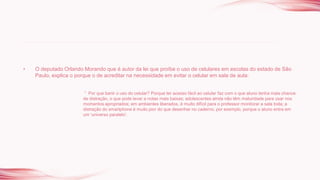 • O deputado Orlando Morando que é autor da lei que proíbe o uso de celulares em escolas do estado de São
Paulo, explica o porque o de acreditar na necessidade em evitar o celular em sala de aula:
“ Por que banir o uso do celular? Porque ter acesso fácil ao celular faz com o que aluno tenha mais chance
de distração, o que pode levar a notas mais baixas; adolescentes ainda não têm maturidade para usar nos
momentos apropriados; em ambientes liberados, é muito difícil para o professor monitorar a sala toda; a
distração do smartphone é muito pior do que desenhar no caderno, por exemplo, porque o aluno entra em
um 'universo paralelo'.
 