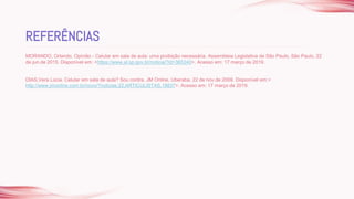 MORANDO, Orlando. Opinião - Celular em sala de aula: uma proibição necessária. Assembleia Legislativa de São Paulo, São Paulo, 22
de jun.de 2015. Disponível em: <https://www.al.sp.gov.br/noticia/?id=365340>. Acesso em: 17 março de 2019.
DIAS,Vera Lúcia. Celular em sala de aula? Sou contra. JM Online, Uberaba, 22 de nov.de 2009. Disponível em:<
http://www.jmonline.com.br/novo/?noticias,22,ARTICULISTAS,18837>. Acesso em: 17 março de 2019.
REFERÊNCIAS
 