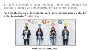E, para finalizar a nossa conversa, deixo uma citação que
explica o porquê de a tecnologia ser parte dos alunos:
“A tecnologia só é tecnologia para quem nasceu antes dela ter
sido inventada.” (Alan Kay)
Fonte: Portal IVN1, 2018.
 