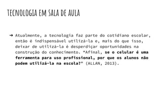 tecnologia em sala de aula
➔ Atualmente, a tecnologia faz parte do cotidiano escolar,
então é indispensável utilizá-la e, mais do que isso,
deixar de utilizá-la é desperdiçar oportunidades na
construção do conhecimento. “Afinal, se o celular é uma
ferramenta para uso profissional, por que os alunos não
podem utilizá-la na escola?” (ALLAN, 2013).
 