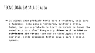 tecnologia em sala de aula
➔ Os alunos amam produzir texto para a internet, seja para
o facebook, seja para o instagram, twitter e afins.
Então, por que a produção de texto na escola se torna tão
entediante para eles? Porque o problema está no COMO as
atividades são feitas (sem uso de tecnologias e redes
sociais), sendo produções feitas pela e para a escola,
apenas.
 