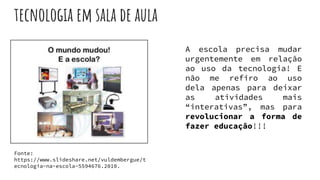tecnologia em sala de aula
Fonte:
https://www.slideshare.net/vuldembergue/t
ecnologia-na-escola-5594676.2010.
A escola precisa mudar
urgentemente em relação
ao uso da tecnologia! E
não me refiro ao uso
dela apenas para deixar
as atividades mais
“interativas”, mas para
revolucionar a forma de
fazer educação!!!
 