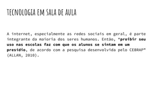 tecnologia em sala de aula
A internet, especialmente as redes sociais em geral, é parte
integrante da maioria dos seres humanos. Então, “proibir seu
uso nas escolas faz com que os alunos se sintam em um
presídio, de acordo com a pesquisa desenvolvida pelo CEBRAP”
(ALLAN, 2010).
 