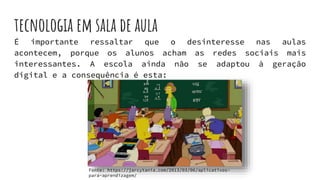 tecnologia em sala de aula
É importante ressaltar que o desinteresse nas aulas
acontecem, porque os alunos acham as redes sociais mais
interessantes. A escola ainda não se adaptou à geração
digital e a consequência é esta:
Fonte: https://jarcytania.com/2013/03/06/aplicativos-
para-aprendizagem/
 