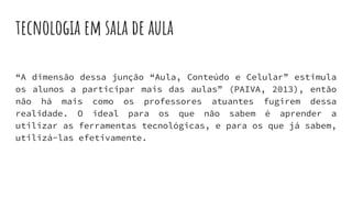 tecnologia em sala de aula
“A dimensão dessa junção “Aula, Conteúdo e Celular” estimula
os alunos a participar mais das aulas” (PAIVA, 2013), então
não há mais como os professores atuantes fugirem dessa
realidade. O ideal para os que não sabem é aprender a
utilizar as ferramentas tecnológicas, e para os que já sabem,
utilizá-las efetivamente.
 
