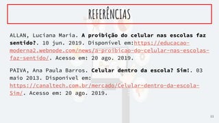 ALLAN, Luciana Maria. A proibição do celular nas escolas faz
sentido?. 10 jun. 2019. Disponível em:https://educacao-
moderna2.webnode.com/news/a-proibicao-do-celular-nas-escolas-
faz-sentido/. Acesso em: 20 ago. 2019.
PAIVA, Ana Paula Barros. Celular dentro da escola? Sim!. 03
maio 2013. Disponivel em:
https://canaltech.com.br/mercado/Celular-dentro-da-escola-
Sim/. Acesso em: 20 ago. 2019.
REFERÊNCIAS
11
 