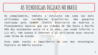 AS TECNOLOGIAS DIGITAIS NO BRASIL
Os computadores, tablets e celulares são cada vez mais
utilizados nas residências brasileiras. Uma pesquisa
realizada pelo CEBRAP (Centro Brasileiro de Análise e
Planejamento) mostrou que nas cidades de São Paulo e Recife
60% dos estudantes entre 15 e 19 anos, com renda inferior a
2,5 mil, têm acesso à Internet e já utilizaram esse recurso
como forma de estudo.
Esse dado revela a importância do uso das tecnologias
digitais no âmbito escolar.
3
 
