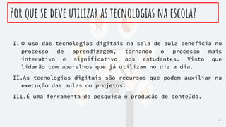 Por que se deve utilizar as tecnologias na escola?
I. O uso das tecnologias digitais na sala de aula beneficia no
processo de aprendizagem, tornando o processo mais
interativo e significativo aos estudantes. Visto que
lidarão com aparelhos que já utilizam no dia a dia.
II.As tecnologias digitais são recursos que podem auxiliar na
execução das aulas ou projetos.
III.É uma ferramenta de pesquisa e produção de conteúdo.
4
 