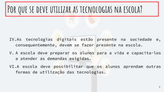Por que se deve utilizar as tecnologias na escola?
IV.As tecnologias digitais estão presente na sociedade e,
consequentemente, devem se fazer presente na escola.
V. A escola deve preparar os alunos para a vida e capacita-los
a atender as demandas exigidas.
VI.A escola deve possibilitar que os alunos aprendam outras
formas de utilização das tecnologias.
5
 