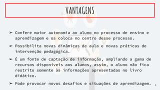➢ Confere maior autonomia ao aluno no processo de ensino e
aprendizagem e os coloca no centro desse processo.
➢ Possibilita novas dinâmicas de aula e novas práticas de
intervenção pedagógica.
➢ É um fonte de captação de informação, ampliando a gama de
recursos disponíveis aos alunos, assim, o aluno não fica
restrito somente às informações apresentadas no livro
didático.
➢ Pode provocar novos desafios e situações de aprendizagem.
VANTAGENS
6
 