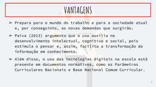 ➢ Prepara para o mundo do trabalho e para a sociedade atual
e, por conseguinte, as novas demandas que surgirão.
➢ Paiva (2013) argumenta que o uso auxilia no
desenvolvimento intelectual, cognitivo e social, pois
estimula o pensar e, assim, facilita a transformação da
informação em conhecimento.
➢ Além disso, o uso das tecnologias digitais na escola está
presente em documentos normativos, como os Parâmetros
Curriculares Nacionais e Base Nacional Comum Curricular.
VANTAGENS
7
 