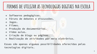 ⇒ Softwares pedagógicos.
⇒ Fóruns de debates e discussões.
⇒ Jogos.
⇒ Filmes.
⇒ Produção de documentários.
⇒ Video aulas.
⇒ Criação de blogs ou páginas.
⇒ Realização de atividades por meio eletrônico.
Essas são apenas algumas possibilidades oferecidas pelas
tecnologias digitais.
formas de utilizar as tecnologias digitais na escola
8
 