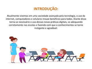 INTRODUÇÃO:
Atualmente vivemos em uma sociedade avançada pela tecnologia, o uso da
internet, computadores e celulares trouxe benefícios para todos. Diante disso
torna-se necessário o uso dessas novas práticas digitais, se adequando
corretamente nas escolas e fazendo com que o conhecimentos se torne
instigante e agradável.
 