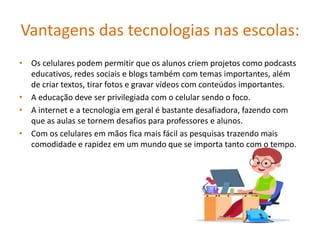 Vantagens das tecnologias nas escolas:
• Os celulares podem permitir que os alunos criem projetos como podcasts
educativos, redes sociais e blogs também com temas importantes, além
de criar textos, tirar fotos e gravar vídeos com conteúdos importantes.
• A educação deve ser privilegiada com o celular sendo o foco.
• A internet e a tecnologia em geral é bastante desafiadora, fazendo com
que as aulas se tornem desafios para professores e alunos.
• Com os celulares em mãos fica mais fácil as pesquisas trazendo mais
comodidade e rapidez em um mundo que se importa tanto com o tempo.
 