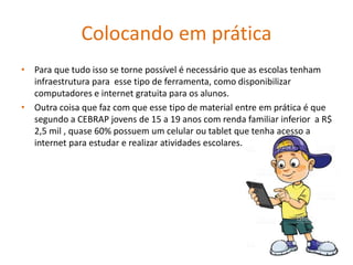 Colocando em prática
• Para que tudo isso se torne possível é necessário que as escolas tenham
infraestrutura para esse tipo de ferramenta, como disponibilizar
computadores e internet gratuita para os alunos.
• Outra coisa que faz com que esse tipo de material entre em prática é que
segundo a CEBRAP jovens de 15 a 19 anos com renda familiar inferior a R$
2,5 mil , quase 60% possuem um celular ou tablet que tenha acesso a
internet para estudar e realizar atividades escolares.
 