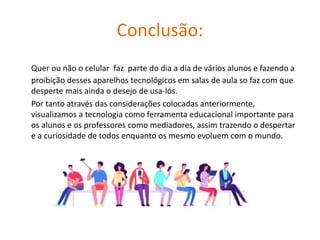 Conclusão:
Quer ou não o celular faz parte do dia a dia de vários alunos e fazendo a
proibição desses aparelhos tecnológicos em salas de aula so faz com que
desperte mais ainda o desejo de usa-lós.
Por tanto através das considerações colocadas anteriormente,
visualizamos a tecnologia como ferramenta educacional importante para
os alunos e os professores como mediadores, assim trazendo o despertar
e a curiosidade de todos enquanto os mesmo evoluem com o mundo.
 